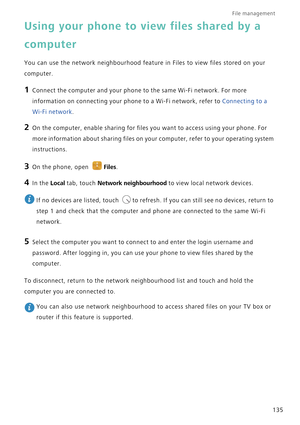 Page 142File management 
135
Using your phone to view files shared by a 
computer
You can use the network neighbourhood feature in Files to view files stored on your 
computer.
1 Connect the computer and your phone to the same Wi-Fi network. For more 
information on connecting your phone to a Wi-Fi network, refer to 
Connecting to a 
Wi-Fi network.
2 On the computer, enable sharing for files you want to access using your phone. For 
more information about sharing files on your computer, refer to your operating...