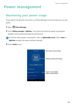 Page 143Power management 
136
Power management
Monitoring your power usage
If your phones battery life is too short, use Phone Manager to find out how you can save 
power.
1 Open Phone Manager.
2 Touch Battery manager > Optimise. Your phone will check for power consumption 
problems and automatically optimise performance.
 To further reduce power consumption, refer to Optimisable issues. Select View or 
Optimise to adjust the power settings manually.
3 Touch Finish to exit.
Remaining battery percentageMore power...