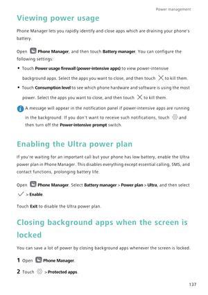 Page 144Power management 
137
Viewing power usage
Phone Manager lets you rapidly identify and close apps which are draining your phones 
battery.
Open Phone Manager, and then touch Battery manager. You can configure the 
following settings:
• Touch Power usage firewall (power-intensive apps) to view power-intensive 
background apps. Select the apps you want to close, and then touch 
to kill them.
• Touch Consumption level to see which phone hardware and software is using the most 
power. Select the apps you want...