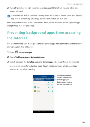 Page 145Power management 
138
3 Turn off switches for non-essential apps to prevent them from running while the 
screen is locked.
 If you want an app to continue running after the screen is locked (such as a backup 
app that is performing a backup), turn on the switch for that app.
Press the power button to lock the screen. Your phone will close all background apps 
except those that are protected.
Preventing background apps from accessing 
the Internet
Use the networked apps manager to prevent certain apps...