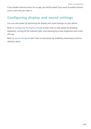 Page 146Power management 
139 If you disable Internet access for an app, you will be asked if you want to enable Internet 
access next time you open it.
Configuring display and sound settings
You can save power by optimising the display and sound settings on your phone.
Refer to Configuring the display settings to learn how to save power by disabling 
Daydream, turning off the indicator light, and reducing the screen brightness and screen-
off time.
Refer to Sound settings to learn how to save power by disabling...