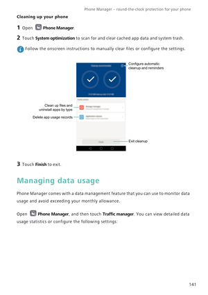 Page 148Phone Manager – round-the-clock protection for your phone       
141
Cleaning up your phone
1 Open Phone Manager.
2 Touch System optimization to scan for and clear cached app data and system trash.
 Follow the onscreen instructions to manually clear files or configure the settings.
3 Touch Finish to exit.
Managing data usage
Phone Manager comes with a data management feature that you can use to monitor data 
usage and avoid exceeding your monthly allowance.
Open Phone Manager, and then touch Traffic...