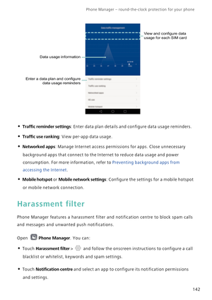 Page 149Phone Manager – round-the-clock protection for your phone       
142
• Traffic reminder settings: Enter data plan details and configure data usage reminders.
• Traffic use ranking: View per-app data usage.
• Networked apps: Manage Internet access permissions for apps. Close unnecessary 
background apps that connect to the Internet to reduce data usage and power 
consumption. For more information, refer to 
Preventing background apps from 
accessing the Internet.
• Mobile hotspot or Mobile network...