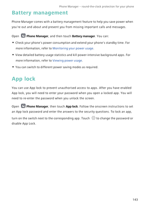 Page 150Phone Manager – round-the-clock protection for your phone       
143
Battery management
Phone Manager comes with a battery management feature to help you save power when 
youre out and about and prevent you from missing important calls and messages.
Open Phone Manager, and then touch Battery manager. You can:
• Check your phones power consumption and extend your phones standby time. For 
more information, refer to 
Monitoring your power usage.
• View detailed battery usage statistics and kill...