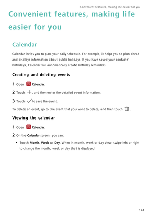 Page 151Convenient features, making life easier for you      
144
Convenient features, making life 
easier for you
Calendar
Calendar helps you to plan your daily schedule. For example, it helps you to plan ahead 
and displays information about public holidays. If you have saved your contacts 
birthdays, Calendar will automatically create birthday reminders.
Creating and deleting events
1 Open Calendar.
2 Touch , and then enter the detailed event information.
3 Touch to save the event.
To delete an event, go to...