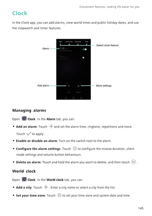 Page 152Convenient features, making life easier for you      
145
Clock
In the Clock app, you can add alarms, view world times and public holiday dates, and use 
the stopwatch and timer features.
Managing alarms
Open Clock. In the Alarm tab, you can:
• Add an alarm: Touch and set the alarm time, ringtone, repetitions and more. 
Touch to apply.
• Enable or disable an alarm: Turn on the switch next to the alarm.
• Configure the alarm settings: Touch to configure the snooze duration, silent 
mode settings and...