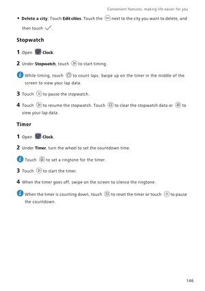 Page 153Convenient features, making life easier for you      
146
• Delete a city: Touch Edit cities. Touch the next to the city you want to delete, and 
then touch .
Stopwatch
1 Open Clock.
2 Under Stopwatch, touch to start timing.
 
While timing, touch  to count laps. Swipe up on the timer in the middle of the 
screen to view your lap data.
3 Touch to pause the stopwatch.
4 Touch to resume the stopwatch. Touch to clear the stopwatch data or to 
view your lap data.
Timer
1 Open Clock.
2 Under Timer, turn the...