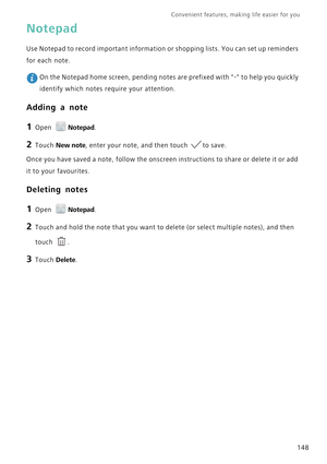 Page 155Convenient features, making life easier for you      
148
Notepad
Use Notepad to record important information or shopping lists. You can set up reminders 
for each note. 
 On the Notepad home screen, pending notes are prefixed with - to help you quickly 
identify which notes require your attention.
Adding a note
1 Open Notepad.
2 Touch New note, enter your note, and then touch to save.
Once you have saved a note, follow the onscreen instructions to share or delete it or add 
it to your favourites....