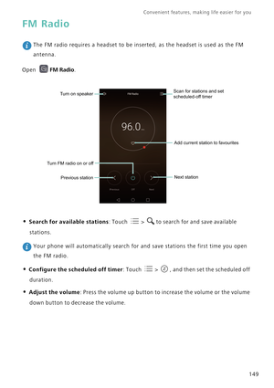 Page 156Convenient features, making life easier for you      
149
FM Radio
 The FM radio requires a headset to be inserted, as the headset is used as the FM 
antenna.
Open 
FM Radio.
• Search for available stations: Touch  > to search for and save available 
stations.
 Your phone will automatically search for and save stations the first time you open 
the FM radio.
• Configure the scheduled off timer: Touch  > , and then set the scheduled off 
duration.
• Adjust the volume: Press the volume up button to increase...