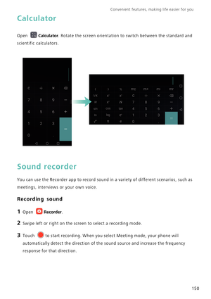 Page 157Convenient features, making life easier for you      
150
Calculator
Open Calculator. Rotate the screen orientation to switch between the standard and 
scientific calculators.
Sound recorder
You can use the Recorder app to record sound in a variety of different scenarios, such as 
meetings, interviews or your own voice.
Recording sound
1 Open Recorder.
2 Swipe left or right on the screen to select a recording mode.
3 Touch to start recording. When you select Meeting mode, your phone will 
automatically...