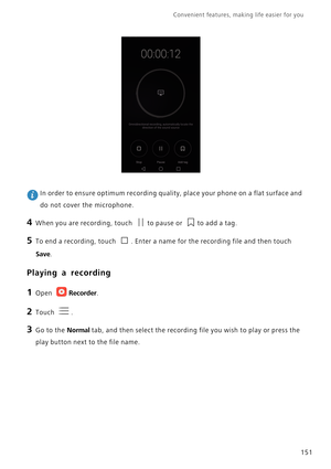 Page 158Convenient features, making life easier for you      
151
 In order to ensure optimum recording quality, place your phone on a flat surface and 
do not cover the microphone.
4 When you are recording, touch to pause or to add a tag.
5 To end a recording, touch . Enter a name for the recording file and then touch 
Save.
Playing a recording
1 Open Recorder.
2 Touch .
3 Go to the Normal tab, and then select the recording file you wish to play or press the 
play button next to the file name. 