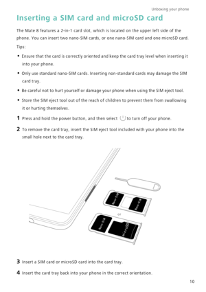 Page 17Unboxing your phone  
10
Inserting a SIM card and microSD card
The Mate 8 features a 2-in-1 card slot, which is located on the upper left side of the 
phone. You can insert two nano-SIM cards, or one nano-SIM card and one microSD card.
Tips:
• Ensure that the card is correctly oriented and keep the card tray level when inserting it 
into your phone.
• Only use standard nano-SIM cards. Inserting non-standard cards may damage the SIM 
card tray.
• Be careful not to hurt yourself or damage your phone when...