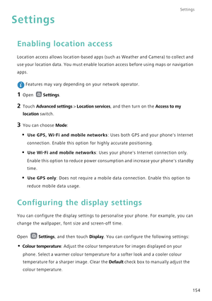 Page 161Settings
154
Settings
Enabling location access
Location access allows location-based apps (such as Weather and Camera) to collect and 
use your location data. You must enable location access before using maps or navigation 
apps.
 Features may vary depending on your network operator.
1 Open Settings.
2 Touch Advanced settings > Location services, and then turn on the Access to my 
location
 switch.
3 You can choose Mode:
• Use GPS, Wi-Fi and mobile networks: Uses both GPS and your phones Internet...