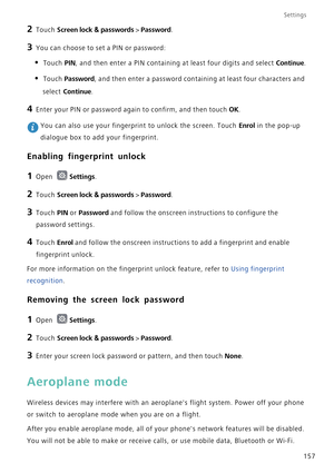 Page 164Settings
157
2 Touch Screen lock & passwords > Password.
3 You can choose to set a PIN or password:
• Touch PIN, and then enter a PIN containing at least four digits and select Continue.
• Touch Password, and then enter a password containing at least four characters and 
select 
Continue.
4 Enter your PIN or password again to confirm, and then touch OK.
 You can also use your fingerprint to unlock the screen. Touch Enrol in the pop-up 
dialogue box to add your fingerprint.
Enabling fingerprint unlock
1...