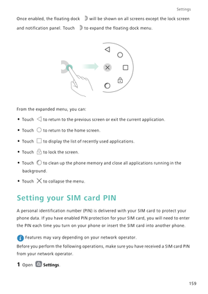Page 166Settings
159 Once enabled, the floating dock  will be shown on all screens except the lock screen 
and notification panel. Touch  to expand the floating dock menu.
From the expanded menu, you can:
• Touch to return to the previous screen or exit the current application.
• Touch to return to the home screen.
• Touch to display the list of recently used applications.
• Touch to lock the screen.
• Touch to clean up the phone memory and close all applications running in the 
background.
• Touch to collapse...