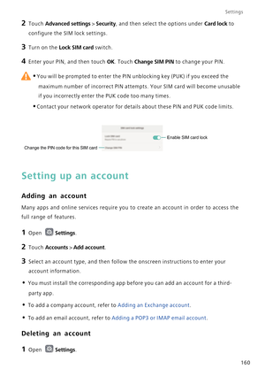 Page 167Settings
160
2 Touch Advanced settings > Security, and then select the options under Card lock to 
configure the SIM lock settings.
3 Turn on the Lock SIM card switch.
4 Enter your PIN, and then touch OK. Touch Change SIM PIN to change your PIN.
 
•You will be prompted to enter the PIN unblocking key (PUK) if you exceed the 
maximum number of incorrect PIN attempts. Your SIM card will become unusable 
if you incorrectly enter the PUK code too many times.
•Contact your network operator for details about...