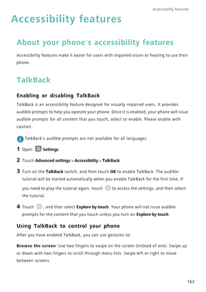 Page 169Accessibility features 
162
Accessibility features
About your phones accessibility features 
Accessibility features make it easier for users with impaired vision or hearing to use their 
phone.
TalkBack
Enabling or disabling TalkBack
TalkBack is an accessibility feature designed for visually impaired users. It provides 
audible prompts to help you operate your phone. Once it is enabled, your phone will issue 
audible prompts for all content that you touch, select or enable. Please enable with 
caution....