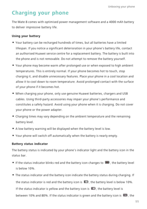 Page 18Unboxing your phone  
11
Charging your phone
The Mate 8 comes with optimised power management software and a 4000 mAh battery 
to deliver impressive battery life.
Using your battery
• Your battery can be recharged hundreds of times, but all batteries have a limited 
lifespan. If you notice a significant deterioration in your phones battery life, contact 
an authorised Huawei service centre for a replacement battery. The battery is built into 
the phone and is not removable. Do not attempt to remove the...