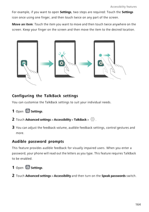 Page 171Accessibility features 
164 For example, if you want to open 
Settings, two steps are required: Touch the Settings 
icon once using one finger, and then touch twice on any part of the screen.
Move an item: Touch the item you want to move and then touch twice anywhere on the 
screen. Keep your finger on the screen and then move the item to the desired location.
Configuring the TalkBack settings
You can customise the TalkBack settings to suit your individual needs.
1 Open Settings.
2 Touch Advanced...