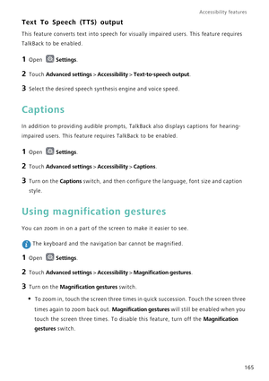 Page 172Accessibility features 
165
Text To Speech (TTS) output
This feature converts text into speech for visually impaired users. This feature requires 
TalkBack to be enabled.
1 Open Settings.
2 Touch Advanced settings > Accessibility > Text-to-speech output.
3 Select the desired speech synthesis engine and voice speed.
Captions
In addition to providing audible prompts, TalkBack also displays captions for hearing-
impaired users. This feature requires TalkBack to be enabled.
1 Open Settings.
2 Touch Advanced...