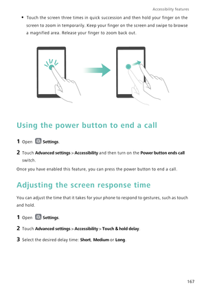 Page 174Accessibility features 
167
• Touch the screen three times in quick succession and then hold your finger on the 
screen to zoom in temporarily. Keep your finger on the screen and swipe to browse 
a magnified area. Release your finger to zoom back out.
Using the power button to end a call
1 Open Settings.
2 Touch Advanced settings > Accessibility and then turn on the Power button ends call 
switch.
Once you have enabled this feature, you can press the power button to end a call.
Adjusting the screen...