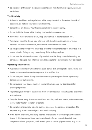 Page 177Safety information 
170
• Do not store or transport the device in containers with flammable liquids, gases, or 
explosives.
Traffic safety
• Adhere to local laws and regulations while using the device. To reduce the risk of 
accidents, do not use your device while driving.
• Concentrate on driving. Your first responsibility is to drive safely.
• Do not hold the device while driving. Use hands-free accessories.
• If you must make or answer a call, stop your vehicle at a safe location first. 
• The signals...