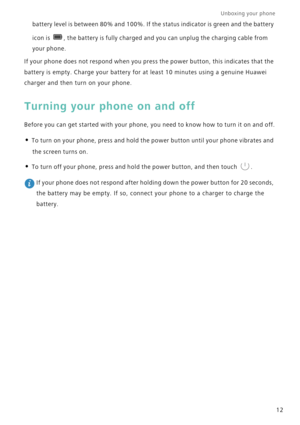 Page 19Unboxing your phone  
12
battery level is between 80% and 100%. If the status indicator is green and the battery 
icon is 
, the battery is fully charged and you can unplug the charging cable from 
your phone.
If your phone does not respond when you press the power button, this indicates that the 
battery is empty. Charge your battery for at least 10 minutes using a genuine Huawei 
charger and then turn on your phone.
Turning your phone on and off
Before you can get started with you r ph on e, you  need...