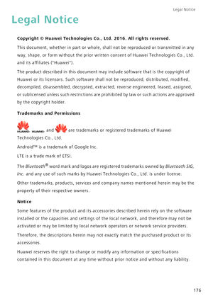 Page 183Legal Notice 
176
Legal Notice
Copyright © Huawei Technologies Co., Ltd. 2016. All rights reserved.
This document, whether in part or whole, shall not be reproduced or transmitted in any 
way, shape, or form without the prior written consent of Huawei Technologies Co., Ltd. 
and its affiliates (Huawei).
The product described in this document may include software that is the copyright of 
Huawei or its licensors. Such software shall not be reproduced, distributed, modified, 
decompiled, disassembled,...