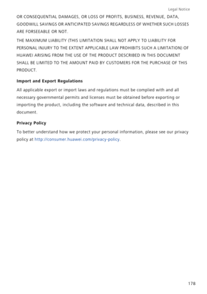 Page 185Legal Notice 
178 OR CONSEQUENTIAL DAMAGES, OR LOSS OF PROFITS, BUSINESS, REVENUE, DATA, 
GOODWILL SAVINGS OR ANTICIPATED SAVINGS REGARDLESS OF WHETHER SUCH LOSSES 
ARE FORSEEABLE OR NOT.
THE MAXIMUM LIABILITY (THIS LIMITATION SHALL NOT APPLY TO LIABILITY FOR 
PERSONAL INJURY TO THE EXTENT APPLICABLE LAW PROHIBITS SUCH A LIMITATION) OF 
HUAWEI ARISING FROM THE USE OF THE PRODUCT DESCRIBED IN THIS DOCUMENT 
SHALL BE LIMITED TO THE AMOUNT PAID BY CUSTOMERS FOR THE PURCHASE OF THIS 
PRODUCT.
Import and...