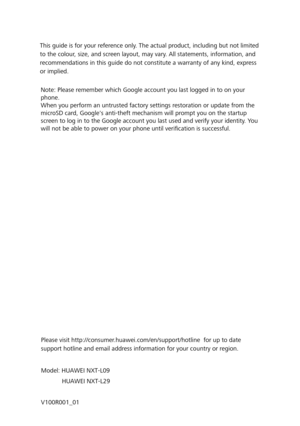 Page 186Please visit http://consumer.huawei.com/en/support/hotline  for up to date 
support hotline and email address information for your country or region.
Model: HUAWEI NXT-L09 
            HUAWEI NXT-L29
V100R001_01
This guide is for your reference only. The actual product, including but not limited 
to the colour, size, and screen layout, may vary. All statements, information, and 
recommendations in this guide do not constitute a warranty of any kind, express 
or implied.
Note: Please remember which Google...