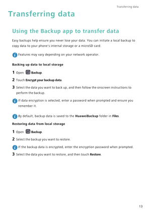 Page 20Transferring data 
13
Transferring data
Using the Backup app to transfer data
Easy backups help ensure you never lose your data. You can initiate a local backup to 
copy data to your phones internal storage or a microSD card.
 Features may vary depending on your network operator.
Backing up data to local storage
1 Open Backup.
2 Touch Encrypt your backup data.
3 Select the data you want to back up, and then follow the onscreen instructions to 
perform the backup.
 If data encryption is selected, enter a...