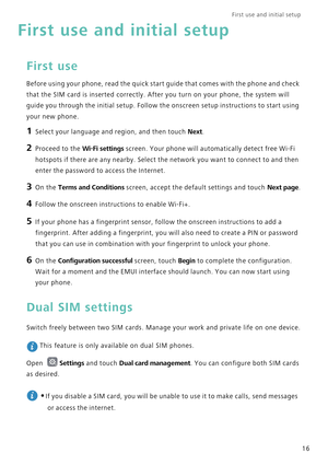 Page 23First use and initial setup    
16
First use and initial setup
First use
Before using your phone, read the quick start guide that comes with the phone and check 
that the SIM card is inserted correctly. After you turn on your phone, the system will 
guide you through the initial setup. Follow the onscreen setup instructions to start using 
your new phone.
1 Select your language and region, and then touch Next.
2 Proceed to the Wi-Fi settings screen. Your phone will automatically detect free Wi-Fi...