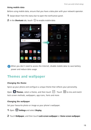 Page 25First use and initial setup    
18
Using mobile data
Before using mobile data, ensure that you have a data plan with your network operator.
1 Swipe down from the status bar to open the notification panel.
2 In the Shortcuts tab, touch to enable mobile data.
 When you dont need to access the Internet, disable mobile data to save battery 
power and reduce data usage.
Themes and wallpaper
Changing the theme
Spice up your phone and configure a unique theme that reflects your personality.
Open 
Themes, select...