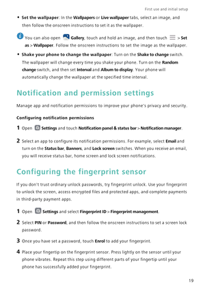 Page 26First use and initial setup    
19
• Set the wallpaper: In the Wallpapers or Live wallpaper tabs, select an image, and 
then follow the onscreen instructions to set it as the wallpaper.
 
You can also open Gallery, touch and hold an image, and then touch   > Set 
as
 > Wallpaper. Follow the onscreen instructions to set the image as the wallpaper.
• Shake your phone to change the wallpaper: Turn on the Shake to change switch. 
The wallpaper will change every time you shake your phone. Turn on the 
Random...