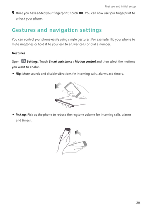 Page 27First use and initial setup    
20
5 Once you have added your fingerprint, touch OK. You can now use your fingerprint to 
unlock your phone.
Gestures and navigation settings
You can control your phone easily using simple gestures. For example, flip your phone to 
mute ringtones or hold it to your ear to answer calls or dial a number.
Gestures
Open Settings. Touch Smart assistance > Motion control and then select the motions 
you want to enable.
• Flip: Mute sounds and disable vibrations for incoming...