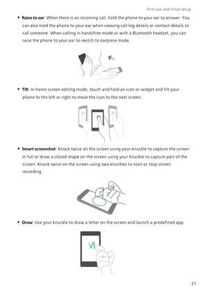 Page 28First use and initial setup    
21
• Raise to ear: When there is an incoming call, hold the phone to your ear to answer. You 
can also hold the phone to your ear when viewing call log details or contact details to 
call someone. When calling in handsfree mode or with a Bluetooth headset, you can 
raise the phone to your ear to switch to earpiece mode.
• Tilt: In home screen editing mode, touch and hold an icon or widget and tilt your 
phone to the left or right to move the icon to the next screen.
•...