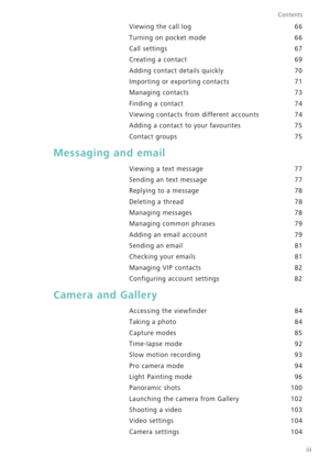Page 4iii
Contents
Viewing the call log 66
Turning on pocket mode 66
Call settings 67
Creating a contact 69
Adding contact details quickly 70
Importing or exporting contacts 71
Managing contacts 73
Finding a contact 74
Viewing contacts from different accounts 74
Adding a contact to your favourites 75
Contact groups 75
Messaging and email
Viewing a text message 77
Sending an text message 77
Replying to a message 78
Deleting a thread 78
Managing messages 78
Managing common phrases 79
Adding an email account 79...