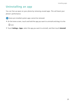 Page 32Installing apps 
25
Uninstalling an app
You can free up space on your phone by removing unused apps. This will boost your 
phones performance.
 
Some pre-installed system apps cannot be removed.
• On the home screen, touch and hold the app you want to uninstall and drag it to the 
icon.
• Touch Settings > Apps, select the app you want to uninstall, and then touch Uninstall. 