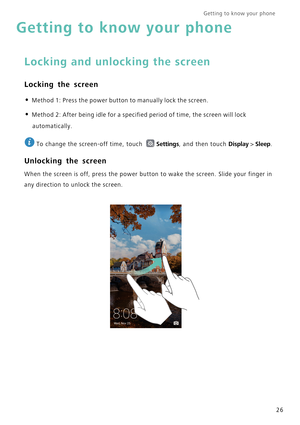 Page 33Getting to know your phone    
26
Getting to know your phone
Locking and unlocking the screen
Locking the screen
• Method 1: Press the power button to manually lock the screen.
• Method 2: After being idle for a specified period of time, the screen will lock 
automatically.
 
To change the screen-off time, touch Settings, and then touch Display > Sleep.
Unlocking the screen
When the screen is off, press the power button to wake the screen. Slide your finger in 
any direction to unlock the screen. 