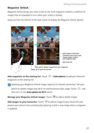 Page 34Getting to know your phone    
27
Magazine Unlock
Magazine Unlock brings your lock screen to life. Each magazine contains a selection of 
images that are displayed in turn when your screen is locked.
Swipe up from the bottom of the lock screen to display the Magazine Unlock options.
Add magazines to the viewing list: Touch   > Subscriptions to add your favourite 
magazines to the viewing list.
 Updating your Magazine Unlock images requires an Internet connection. Set your 
phone to update images over...