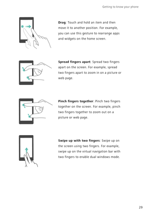 Page 36Getting to know your phone    
29
Drag: Touch and hold an item and then 
move it to another position. For example, 
you can use this gesture to rearrange apps 
and widgets on the home screen.
Spread fingers apart: Spread two fingers 
apart on the screen. For example, spread 
two fingers apart to zoom in on a picture or 
web page.
Pinch fingers together: Pinch two fingers 
together on the screen. For example, pinch 
two fingers together to zoom out on a 
picture or web page.
Swipe up with two fingers:...