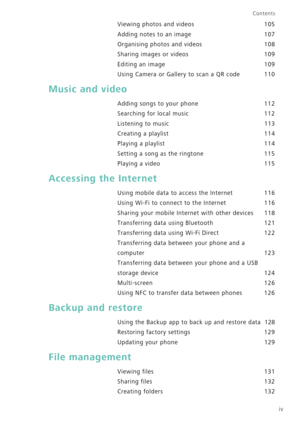 Page 5iv
Contents
Viewing photos and videos 105
Adding notes to an image 107
Organising photos and videos 108
Sharing images or videos 109
Editing an image 109
Using Camera or Gallery to scan a QR code 110
Music and video
Adding songs to your phone 112
Searching for local music 112
Listening to music 113
Creating a playlist 114
Playing a playlist 114
Setting a song as the ringtone 115
Playing a video 115
Accessing the Internet
Using mobile data to access the Internet 116
Using Wi-Fi to connect to the Internet...