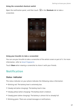 Page 44Getting to know your phone    
37
Using the screenshot shortcut switch
Open the notification panel, and then touch  in the Shortcuts tab to take a 
screenshot.
Using your knuckle to take a screenshot
You can use your knuckle to take a screenshot of the whole screen or part of it. For more 
information, refer to Smart fingerprint.
Touch 
Share when viewing a screenshot to share it with your friends.
Notification
Status indicator
The status indicator on your phone indicates the following status...