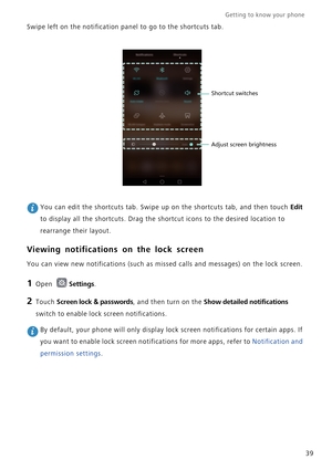 Page 46Getting to know your phone    
39 Swipe left on the notification panel to go to the shortcuts tab.
 You can edit the shortcuts tab. Swipe up on the shortcuts tab, and then touch Edit 
to display all the shortcuts. Drag the shortcut icons to the desired location to 
rearrange their layout.
Viewing notifications on the lock screen
You can view new notifications (such as missed calls and messages) on the lock screen.
1 Open Settings.
2 Touch Screen lock & passwords, and then turn on the Show detailed...