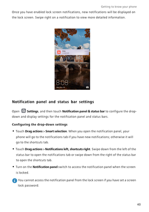 Page 47Getting to know your phone    
40 Once you have enabled lock screen notifications, new notifications will be displayed on 
the lock screen. Swipe right on a notification to view more detailed information.
Notification panel and status bar settings
Open Settings, and then touch Notification panel & status bar to configure the drop-
down and display settings for the notification panel and status bars.
Configuring the drop-down settings
• Touch Drag actions > Smart selection. When you open the notification...