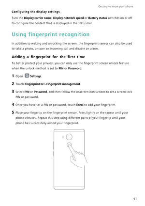 Page 48Getting to know your phone    
41
Configuring the display settings
Turn the Display carrier name, Display network speed or Battery status switches on or off 
to configure the content that is displayed in the status bar.
Using fingerprint recognition
In addition to waking and unlocking the screen, the fingerprint sensor can also be used 
to take a photo, answer an incoming call and disable an alarm.
Adding a fingerprint for the first time
To better protect your privacy, you can only use the fingerprint...