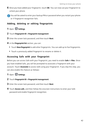 Page 49Getting to know your phone    
42
6 Once you have added your fingerprint, touch OK. You can now use your fingerprint to 
unlock your phone.
 You will be asked to enter your backup PIN or password when you restart your phone 
or if fingerprint recognition fails.
Adding, deleting or editing fingerprints
1 Open Settings.
2 Touch Fingerprint ID > Fingerprint management
3 Enter the screen lock password, and then touch Next.
4 In the Fingerprint list section, you can:
• Touch New fingerprint to add other...