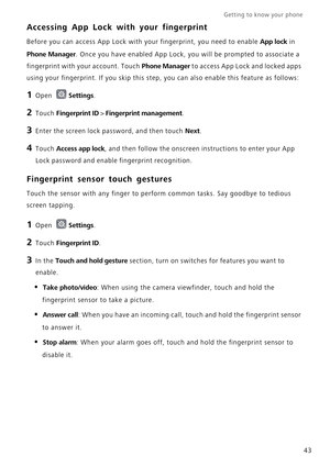 Page 50Getting to know your phone    
43
Accessing App Lock with your fingerprint
Before you can access App Lock with your fingerprint, you need to enable App lock in 
Phone Manager. Once you have enabled App Lock, you will be prompted to associate a 
fingerprint with your account. Touch 
Phone Manager to access App Lock and locked apps 
using your fingerprint. If you skip this step, you can also enable this feature as follows:
1 Open Settings.
2 Touch Fingerprint ID > Fingerprint management.
3 Enter the screen...