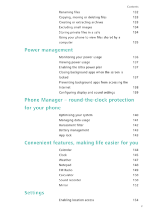 Page 6v
Contents
Renaming files 132
Copying, moving or deleting files 133
Creating or extracting archives 133
Excluding small images 134
Storing private files in a safe 134
Using your phone to view files shared by a 
 
computer 135
Power management
Monitoring your power usage 136
Viewing power usage 137
Enabling the Ultra power plan 137
Closing background apps when the screen is 
 
locked 137
Preventing background apps from accessing the 
Internet 138
Configuring display and sound settings 139
Phone Manager –...