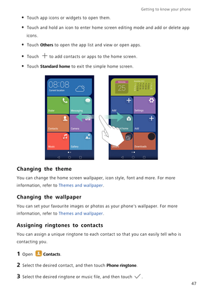 Page 54Getting to know your phone    
47
• Touch app icons or widgets to open them.
• Touch and hold an icon to enter home screen editing mode and add or delete app 
icons.
• Touch Others to open the app list and view or open apps.
• Touch to add contacts or apps to the home screen.
• Touch Standard home to exit the simple home screen.
Changing the theme
You can change the home screen wallpaper, icon style, font and more. For more 
information, refer to Themes and wallpaper.
Changing the wallpaper
You can set...